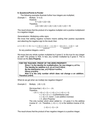 II. Questions/Points to Ponder
The following examples illustrate further how integers are multiplied.
Example 1. Multiply : 5 ×(-2)
However,
5 × (-2) = (-2) × (5)
Therefore:
(-2) × (5)= (-2) + (-2) + (-2) + (-2) + (-2) = -10
The result shows that the product of a negative multiplier and a positive multiplicand
is a negative integer.
Generalization: Multiplying unlike signs
We know that adding negative numbers means adding their positive equivalents
and attaching the negative sign to the result, then
for any positive integers and .
We know that any whole number multiplied by 0 gives 0. Is this true for any integer
as well? The answer is YES. In fact, any number multiplied by 0 gives 0. This is
known as the Zero Property.
FOR THE TEACHER: PROOF OF THE ZERO PROPERTY
Since 1 is the identity for multiplication, for any integer a, a×1=a.
The identity for addition is 0, so a×1=a×(1+0)=a .
By the distributive law, a×(1+0)=a×1+a×0=a.
Hence a+a×0=a.
Now 0 is the only number which does not change a on addition.
Therefore a×0=0.
What do we get when we multiply two negative integers?
Example 2. Multiply: (-8) × (-3)
We know that .
Therefore,
(Distributive Law)
( and are additive inverses)
(Zero Property)
The only number which when added to gives 0 is the additive
inverse of . Therefore, is the additive inverse of 24,
or
The result shows that the product of two negative integers is a positive integer.
 