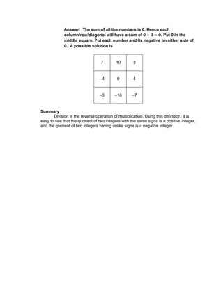 Answer: The sum of all the numbers is 0. Hence each
column/row/diagonal will have a sum of . Put 0 in the
middle square. Put each number and its negative on either side of
0. A possible solution is
7 10 3
–4 0 4
–3 –10 –7
Summary
Division is the reverse operation of multiplication. Using this definition, it is
easy to see that the quotient of two integers with the same signs is a positive integer,
and the quotient of two integers having unlike signs is a negative integer.
 