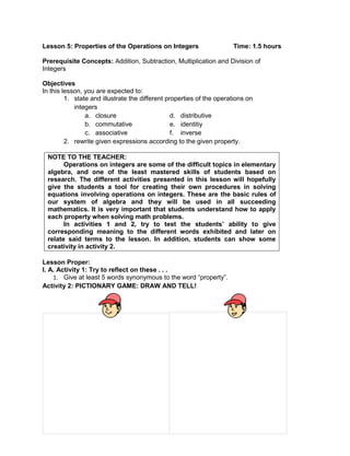 Lesson 5: Properties of the Operations on Integers Time: 1.5 hours
Prerequisite Concepts: Addition, Subtraction, Multiplication and Division of
Integers
Objectives
In this lesson, you are expected to:
1. state and illustrate the different properties of the operations on
integers
a. closure d. distributive
b. commutative e. identitiy
c. associative f. inverse
2. rewrite given expressions according to the given property.
NOTE TO THE TEACHER:
Operations on integers are some of the difficult topics in elementary
algebra, and one of the least mastered skills of students based on
research. The different activities presented in this lesson will hopefully
give the students a tool for creating their own procedures in solving
equations involving operations on integers. These are the basic rules of
our system of algebra and they will be used in all succeeding
mathematics. It is very important that students understand how to apply
each property when solving math problems.
In activities 1 and 2, try to test the students’ ability to give
corresponding meaning to the different words exhibited and later on
relate said terms to the lesson. In addition, students can show some
creativity in activity 2.
Lesson Proper:
I. A. Activity 1: Try to reflect on these . . .
1. Give at least 5 words synonymous to the word “property”.
Activity 2: PICTIONARY GAME: DRAW AND TELL!
 