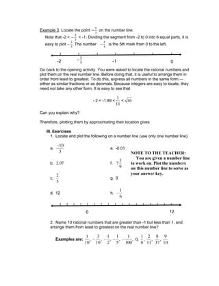 Example 3. Locate the point on the number line.
Note that -2 < < -1. Dividing the segment from -2 to 0 into 6 equal parts, it is
easy to plot . The number is the 5th mark from 0 to the left.
Go back to the opening activity. You were asked to locate the rational numbers and
plot them on the real number line. Before doing that, it is useful to arrange them in
order from least to greatest. To do this, express all numbers in the same form –-
either as similar fractions or as decimals. Because integers are easy to locate, they
need not take any other form. It is easy to see that
- 2 < -1.89 <
1
11
< 16
Can you explain why?
Therefore, plotting them by approximating their location gives
III. Exercises
1. Locate and plot the following on a number line (use only one number line).
a.
10
3
e. -0.01
b. 2.07 f. 7
1
9
c.
2
5
g. 0
d. 12 h.
1
6
2. Name 10 rational numbers that are greater than -1 but less than 1, and
arrange them from least to greatest on the real number line?
Examples are:
1
10
,
3
10
,
1
2
,
1
5
,
1
100
, 0,
1
8
,
2
11
,
8
37
,
9
10
12
2
0
-2 -1 0
NOTE TO THE TEACHER:
You are given a number line
to work on. Plot the numbers
on this number line to serve as
your answer key.
 