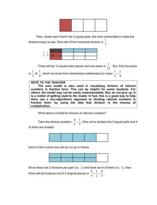 Then, divide each fourth into 3 equal parts, this time horizontally to make the
divisions easy to see. One part of the horizontal division is
1
3
.
There will be 12 equal-sized pieces and one piece is
1
12
. But, that one piece
is
1
3
of
1
4
, which we know from elementary mathematics to mean
1
3
1
4
.
NOTE TO THE TEACHER
The area model is also used in visualizing division of rational
numbers in fraction form. This can be helpful for some students. For
others, the model may not be easily understandable. But, do not give up. It
is a matter of getting used to the model. In fact, this is a good way to help
them use a non-algorithmic approach to dividing rational numbers in
fraction form: by using the idea that division is the reverse of
multiplication.
What about a model for division of rational numbers?
Take the division problem:
4
5
1
2
. One unit is divided into 5 equal parts and 4
of them are shaded.
Each of the 4 parts now will be cut up in halves
Since there are 2 divisions per part (i.e. 1
5 ) and there are 4 of them (i.e. 4
5 ), then
there will be 8 pieces out of 5 original pieces or
4
5
1
2
8
5
.
1
3
1
4
1
12
 
