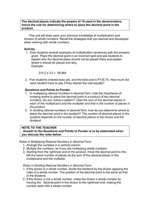 The decimal places indicate the powers of 10 used in the denominators,
hence the rule for determining where to place the decimal point in the
product.
This unit will draw upon your previous knowledge of multiplication and
division of whole numbers. Recall the strategies that you learned and developed
when working with whole numbers.
Activity:
1. Give students several examples of multiplication sentences with the answers
given. Place the decimal point in an incorrect spot and ask students to
explain why the decimal place should not be placed there and explain
where it should be placed and why.
Example:
215.2 x 3.2 = 68.864
2. Five students ordered buko pie, and the total cost is P135.75. How much did
each student have to pay if they shared the cost equally?
Questions and Points to Ponder:
1. In multiplying rational numbers in decimal form, note the importance of
knowing where to place the decimal point in a product of two decimal
numbers. Do you notice a pattern? Take the sum of the decimal places in
each of the multiplicand and the multiplier and that is the number of places in
the product.
2. In dividing rational numbers in decimal form, how do you determine where to
place the decimal point in the quotient? The number of decimal places in the
quotient depends on the number of decimal places in the divisor and the
dividend.
NOTE TO THE TEACHER
Answer to the Questions and Points to Ponder is to be elaborated when
you discuss the rules below.
Rules in Multiplying Rational Numbers in Decimal Form
1. Arrange the numbers in a vertical column.
2. Multiply the numbers, as if you are multiplying whole numbers.
3. Starting from the rightmost end of the product, move the decimal point to the
left the same number of places as the sum of the decimal places in the
multiplicand and the multiplier.
Rules in Dividing Rational Numbers in Decimal Form
1. If the divisor is a whole number, divide the dividend by the divisor applying the
rules of a whole number. The position of the decimal point is the same as that
in the dividend.
2. If the divisor is not a whole number, make the divisor a whole number by
moving the decimal point in the divisor to the rightmost end, making the
number seem like a whole number.
 