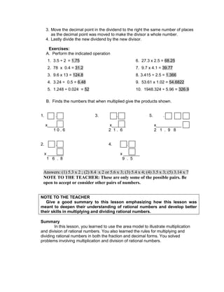 3. Move the decimal point in the dividend to the right the same number of places
as the decimal point was moved to make the divisor a whole number.
4. Lastly divide the new dividend by the new divisor.
Exercises:
A. Perform the indicated operation
1. 3.5 ÷ 2 = 1.75 6. 27.3 x 2.5 = 68.25
2. 78 x 0.4 = 31.2 7. 9.7 x 4.1 = 39.77
3. 9.6 x 13 = 124.8 8. 3.415 ÷ 2.5 = 1.366
4. 3.24 ÷ 0.5 = 6.48 9. 53.61 x 1.02 = 54.6822
5. 1.248 ÷ 0.024 = 52 10. 1948.324 ÷ 5.96 = 326.9
B. Finds the numbers that when multiplied give the products shown.
1. . 3. . 5. .
x_______ x______ x___________
1 0 . 6 2 1 . 6 2 1 . 9 8
2. . 4. .
x _______ x _______
1 6 . 8 9 . 5
NOTE TO THE TEACHER
Give a good summary to this lesson emphasizing how this lesson was
meant to deepen their understanding of rational numbers and develop better
their skills in multiplying and dividing rational numbers.
Summary
In this lesson, you learned to use the area model to illustrate multiplication
and division of rational numbers. You also learned the rules for multiplying and
dividing rational numbers in both the fraction and decimal forms. You solved
problems involving multiplication and division of rational numbers.
Answers: (1) 5.3 x 2 ; (2) 8.4 x 2 or 5.6 x 3; (3) 5.4 x 4; (4) 3.5 x 3; (5) 3.14 x 7
NOTE TO THE TEACHER: These are only some of the possible pairs. Be
open to accept or consider other pairs of numbers.
 