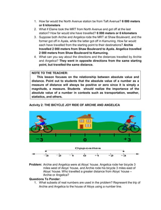 1. How far would the North Avenue station be from Taft Avenue? 6 000 meters
or 6 kilometers
2. What if Elaine took the MRT from North Avenue and got off at the last
station? How far would she have travelled? 6 000 meters or 6 kilometers
3. Suppose both Archie and Angelica rode the MRT at Shaw Boulevard, and the
former got off in Ayala, while the latter got off in Kamuning. How far would
each have travelled from the starting point to their destinations? Archie
travelled 2 000 meters from Shaw Boulevard to Ayala. Angelica travelled
2 000 meters from Shaw Boulevard to Kamuning.
4. What can you say about the directions and the distances travelled by Archie
and Angelica? They went in opposite directions from the same starting
point, but travelled the same distance.
NOTE TO THE TEACHER:
This lesson focuses on the relationship between absolute value and
distance. Point out to students that the absolute value of a number as a
measure of distance will always be positive or zero since it is simply a
magnitude, a measure. Students should realize the importance of the
absolute value of a number in contexts such as transportation, weather,
statistics, and others.
Activity 2: THE BICYCLE JOY RIDE OF ARCHIE AND ANGELICA
Problem: Archie and Angelica were at Aloys’ house. Angelica rode her bicycle 3
miles west of Aloys’ house, and Archie rode his bicycle 3 miles east of
Aloys’ house. Who travelled a greater distance from Aloys’ house –
Archie or Angelica?
Questions To Ponder:
1. What subsets of real numbers are used in the problem? Represent the trip of
Archie and Angelica to the house of Aloys using a number line.
 
