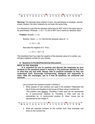 Warning: The absolute-value notation is bars, not parentheses or brackets. Use the
proper notation; the other notations do not mean the same thing.
It is important to note that the absolute value bars do NOT work in the same way as
do parentheses. Whereas – (–3) = +3, this is NOT how it works for absolute value:
Problem: Simplify – | –3 |.
Solution: Given – | – 3 |, first find the absolute value of – 3.
– | –3 | = – (3)
Now take the negative of 3. Thus, :
– | –3 | = – (3) = –3
This illustrates that if you take the negative of the absolute value of a number, you
will get a negative number for your answer.
II. Questons to Ponder(Post-Activity Discussion)
NOTE TO THE TEACHER
It is important for you to examine and discuss the responses by your
students to the questions posed in Activity 2. Pay particular attention to how
or what they say and write. Always refer to practical examples so they can
understand more. Encourage brainstorming, dialogues and arguments in
class. After the exchanges, see to it that all questions are answered and
resolved.
Let us answer the questions posed in Activity 2.
1. What subsets of real numbers are used in the problem? Represent the
trip of Archie and Angelica to the house of Aloys using a number line.
The problem uses integers. Travelling 3 miles west can be represented
by -3 (pronounced negative 3). Travelling 3 miles east can be
represented by +3 (pronounced positive 3). Aloys’ house can be
represented by the integer 0.
2. What are opposite numbers on the number line? Give examples and
show on the number line.
 