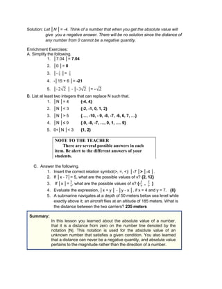 Solution: Let │N │= -4. Think of a number that when you get the absolute value will
give you a negative answer. There will be no solution since the distance of
any number from 0 cannot be a negative quantity.
Enrichment Exercises:
A. Simplify the following.
1. │7.04 │= 7.04
2. │0 │= 0
3. │- 2
9 │= 2
9
4. -│15 + 6 │= -21
5. │-2 2 │ - │- 3 2 │= - 2
B. List at least two integers that can replace N such that.
1. │N │= 4 {-4, 4}
2. │N │< 3 {-2, -1, 0, 1, 2}
3. │N │> 5 {…, -10, - 9, -8, -7, -6, 6, 7, …}
4. │N │≤ 9 {-9, -8, -7, …, 0, 1, …. 9}
5. 0<│N │< 3 {1, 2}
C. Answer the following.
1. Insert the correct relation symbol(>, =, <): │-7 │> │-4 │.
2. If │x - 7│= 5, what are the possible values of x? {2, 12}
3. If │x │= , what are the possible values of x? {- , }
4. Evaluate the expression, │x + y │ - │y - x │, if x = 4 and y = 7. {8}
5. A submarine navigates at a depth of 50 meters below sea level while
exactly above it; an aircraft flies at an altitude of 185 meters. What is
the distance between the two carriers? 235 meters
Summary:
In this lesson you learned about the absolute value of a number,
that it is a distance from zero on the number line denoted by the
notation |N|. This notation is used for the absolute value of an
unknown number that satisfies a given condition. You also learned
that a distance can never be a negative quantity, and absolute value
pertains to the magnitude rather than the direction of a number.
NOTE TO THE TEACHER
There are several possible answers in each
item. Be alert to the different answers of your
students.
 