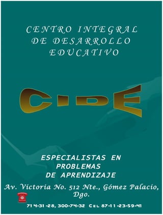 CENTRO INTEGRAL
      DE DESARROLLO
        EDUCATIVO




           ESPECIALISTAS EN
              PROBLEMAS
            DE APRENDIZAJE
Av. Victoria No. 512 Nte., Gómez Palacio,
                  Dgo.
      71 4-31 -28, 300-74-32 C e l. 87-1 1 -23-59-41
 