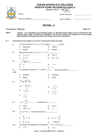 Page 1 of 2 (MATHEMATICS – HSSC-II)
FAZAIA SCHOOLS & COLLEGES
SEND-UP EXAM: MATHEMATICS HSSC-II
(Session 2017 – 18) A1
Roll No. Answer Sheet No.
Name of Candidate Sig. of Invigilator.
SECTION – A
Time Allowed : 25 Minutes Marks: 20
NOTE: Section – A is compulsory and comprises pages 1-2. All parts of this section are to be answered on the
question paper itself. It should be completed in the first 25 minutes and handed over to the Centre
Superintendent. Deleting/overwriting is not allowed. Do not use lead pencil.
Q. 1 Encircle the correct option i.e. A / B / C / D. Each part carries one mark.
(i) A function of the form f ( x, y) = 0 is called function.
A. Parametric B. Implicit
C. Explicit D. Identity
(ii) Range of the function f ( x) = x
2
+ 1 is .
(iii)
A. (−∞, ∞)
C. [1, ∞)
Li m
(e
x
) = .
B. (0, ∞)
D. (∞ − ∞)
x → −∞
A. ∞ B. − ∞
C. 1 D. 0
(iv) The parametric equations x = a cosθ , y = b
sinθ
represent equation of .
A. Parabola B. Hyperbola
C. Ellipse D. Circle
d −
 (v) tan
1

1
 =
_________.
dx  x 
A. −
1
1 + x
2
x
C.
1 + x2
1
B.
1 + x
2
− x
D.
1 + x
2
(vi) 1 + x +
x2
+ .......... .... is expansion of_ .
2!
A. sin x
C. n(1 + x)
B. cos x
D. e x
(vii) f ( x) = cos
x
is increasing function in .
π
A. to π
2
B. π to 3
π
2
C. 0 to π D. − π to 0
(viii) The slope of the tangent line to the graph of f at ( x, f ( x)) is .
A. f ′( x) B. f ( x)
 