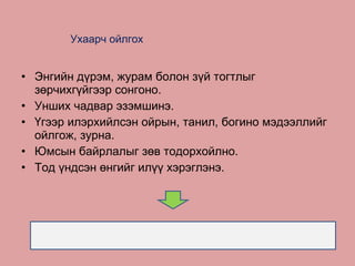 Ухаарч ойлгох   Энгийн дүрэм, журам болон зүй тогтлыг зөрчихгүйгээр сонгоно. Унших чадвар эзэмшинэ. Үгээр илэрхийлсэн ойрын, танил, богино мэдээллийг ойлгож, зурна. Юмсын байрлалыг зөв тодорхойл н о . Тод үндсэн өнгийг илүү хэрэглэнэ. 
