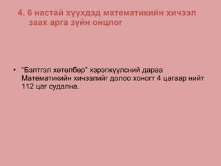 4. 6 настай хүүхдэд математикийн хичээл заах арга зүйн онцлог “ Бэлтгэл хөтөлбөр” хэрэгжүүлсний дараа Математикийн хичээлийг долоо хоногт 4 цагаар нийт 112 цаг судална .  
