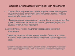 Ээлжит хичээл дээр хийх үндсэн үйл ажиллагаа Хүүхэд багш нар хамтран тухайн өдрийн хичээлийн агуулгыг сэдэлжүүлэх зорилго бүхий хийж гүйцэтгэх, тоглох, турших, ярилцах үйл ажиллагаа Тухайн агуулгыг танин мэдэх,  дүгнэх, бататгах зорилгоор бие дааж болон хамтран ажиллах дасгал, даалгавар гүйцэтгэх  ( зурах, будах, бичих, ярилцах ) 3 .   Хийж бүтээх, тоглох, мэдлэгээ чадвараа хэрэглэх үйл ажиллагаа  ( хамтран ажиллах, дүрэм журам мөрдөх, бүртгэх, тоолох, тоглох,  өөрийгөө болон бусдыгаа үнэлж дүгнэж сурах гэх мэт )  Хичээлийн явцад   анхаарал татах, алжаал тайлах, ой тогтоолтыг хөгжүүлэх дасгалуудыг оруулж болно .  ( хэт их сэтгэлийг хөдөлгөх тохиромжгүй )   