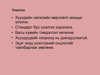 Үнэлгээ Хүүхдийн хөгжлийн өөрчлөлт-ахицыг үнэлнэ. Стандарт бус үнэлгээ хэрэлэнэ. Багш хувийн тэмдэглэл хөтөлнө. Хүүхдүүдийг хооронд нь уралдуулахгүй. Эцэг эхэд үнэлгээний онцлогийг тайлбарлаж зөвлөнө. 