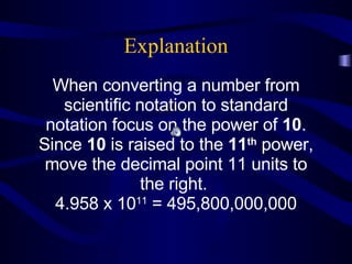 Explanation When converting a number from scientific notation to standard notation focus on the power of  10 . Since  10  is raised to the  11 th  power, move the decimal point 11 units to the right.  4.958 x 10 11  = 495,800,000,000 