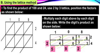 B. Using the lattice method
• To find the product of 108 and 24, use 2 by 3 lattice, position the factors
as shown below:
1 0 8
2
4
1 6
0
2
2
3
0
4
• Multiply each digit above by each digit
on the side. Write the digit’s product as
shown below:
2
9
5
2
 
