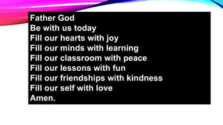 Father God
Be with us today
Fill our hearts with joy
Fill our minds with learning
Fill our classroom with peace
Fill our lessons with fun
Fill our friendships with kindness
Fill our self with love
Amen.
 