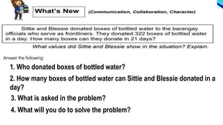 Answer the following:
1. Who donated boxes of bottled water?
2. How many boxes of bottled water can Sittie and Blessie donated in a
day?
3. What is asked in the problem?
4. What will you do to solve the problem?
 