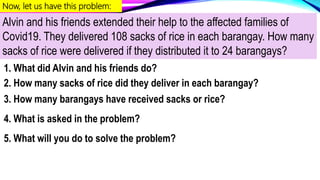 Now, let us have this problem:
Alvin and his friends extended their help to the affected families of
Covid19. They delivered 108 sacks of rice in each barangay. How many
sacks of rice were delivered if they distributed it to 24 barangays?
1. What did Alvin and his friends do?
2. How many sacks of rice did they deliver in each barangay?
3. How many barangays have received sacks or rice?
4. What is asked in the problem?
5. What will you do to solve the problem?
 
