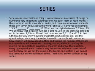 SERIES
• Series means succession of things. In mathematics succession of things or
number is very important. Without series we can’t learn or read maths. I
think some students know about series, but there are also some students
those don’t even know about the word ‘SERIES’ . I’ll give you an example.
1,3,5,7,___,___,13,___,____,19. Whatare the digits between 7, 13 and 19.
We all know that al l given number is odd no., so, in the blank we take odd
no. in between 7,13 and 19 and that numbers are 9,11,15 and 17. At last,
I, think all of you know now understand that what series are. But the
question is produce why the series is need in the math. Without series
how children will know about putting and writing the number. If there are
not series how will they make counting, and so, without counting the
math is not complete. In equations, theorem and prove that question,
every type question etc. series is very important. Without succession of
number how can we put the value in the blanks. In question if we do not
use series our answer will never come. There is no answer without using
series.
15
 