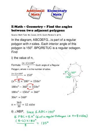 E-Math – Geometry – Find the angles
between two adjacent polygons
Source: Math Tutor 4b, Casco, 2010, Quick Review 6, q21b
In the diagram, ABCDEFG...is part of a regular
polygon with n sides. Each interior angle of this
polygon is 150o
. BPQRSTUC is a regular octagon.
Find
i) the value of n,
Formula:
(𝑛−2)×180 𝑜
𝑛
Each angle of a Regular
Polygon, where n is the number of sides.
(𝑛−2)×180 𝑜
𝑛
= 150 𝑜
(𝑛 − 2) × 180 𝑜
= 150𝑛 𝑜
180𝑛 𝑜
− 360 𝑜
= 150𝑛 𝑜
180𝑛 𝑜
− 150𝑛 𝑜
= 360 𝑜
30𝑛 𝑜
= 360 𝑜
𝑛 =
360
30
= 12 𝑠𝑖𝑑𝑒𝑠
ii) ∠ABP,
 