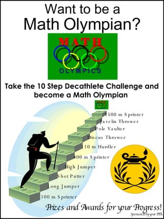 Want to be a Math Olympian? Take the 10 Step Decathlete Challenge and become a Math Olympian  100 m Sprinter  Long Jumper Shot Putter High Jumper 400 m Sprinter 110 m Hurdler Discus Thrower Pole Vaulter Javelin Thrower 1500 m Sprinter Prizes and Awards for your Progress! Sponsored by your PTA 