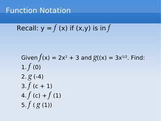 Function Notation Recall: y =  f  (x) if (x,y) is in  f   Given  f (x) = 2x 2  + 3 and  g ((x) = 3x 1/2 . Find: 1.  f  (0) 2.  g  (-4) 3.  f  (c + 1) 4.  f  (c) +  f  (1) 5.  f  (  g  (1)) 