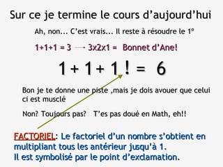 Sur ce je termine le cours d’aujourd’hui Ah, non... C’est vrais... Il reste à résoudre le 1º 1  1  1  =  6 Bon je te donne une piste ,mais je dois avouer que celui ci est musclé + + Non? ! T’es pas doué en Math, eh!! Toujours pas? FACTORIEL :  Le factoriel d’un nombre s’obtient en multipliant tous les antérieur jusqu’à 1.  Il est symbolisé par le point d’exclamation. 1+1+1 = 3 3x2x1 = Bonnet d’Ane! 