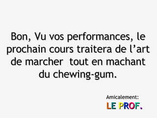 Bon, Vu vos performances, le prochain cours traitera de l’art de marcher  tout en machant du chewing-gum. Amicalement: L E   P R O F . 