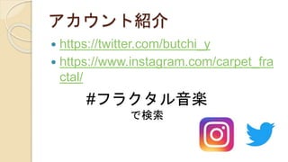 アカウント紹介
 https://twitter.com/butchi_y
 https://www.instagram.com/carpet_fra
ctal/
#フラクタル音楽
で検索
 