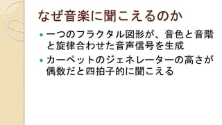 なぜ音楽に聞こえるのか
 一つのフラクタル図形が、音色と音階
と旋律合わせた音声信号を生成
 カーペットのジェネレーターの高さが
偶数だと四拍子的に聞こえる
 