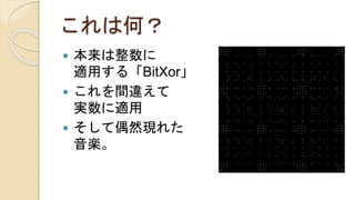 これは何？
 本来は整数に
適用する「BitXor」
 これを間違えて
実数に適用
 そして偶然現れた
音楽。
 