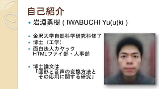 自己紹介
 岩淵勇樹 ( IWABUCHI Yu(u)ki )
 金沢大学自然科学研究科修了
 博士（工学）
 面白法人カヤック
HTMLファイ部・人事部
 博士論文は
「図形と音声の変換方法と
その応用に関する研究」
 