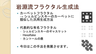 岩淵流フラクタル生成法
 カーペットフラクタル
→ シェルピンスキーのカーペットに
類似した汎用生成方法
 代表的な有名フラクタル
◦ シェルピンスキーのギャスケット
◦ Hexaflake
◦ カントールの塵
 今日はこの手法を発展させます。
 