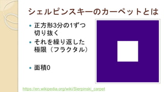 シェルピンスキーのカーペットとは
 正方形3分の1ずつ
切り抜く
 それを繰り返した
極限（フラクタル）
 面積0
https://en.wikipedia.org/wiki/Sierpinski_carpet
 