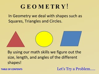 GEOMETRY! In Geometry we deal with shapes such as Squares, Triangles and Circles. By using our math skills we figure out the size, length, and angles of the different shapes! TABLE OF CONTENTS Let’s Try a Problem….. 