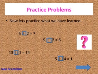 Practice Problems Now lets practice what we have learned… 5  2 = 7  9  3 = 6 13  1 = 14  5  4 = 1  TABLE OF CONTENTS 