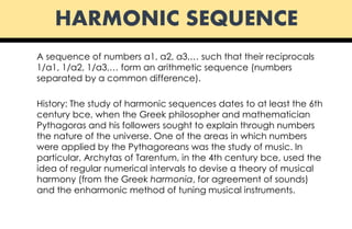 HARMONIC SEQUENCE
A sequence of numbers a1, a2, a3,… such that their reciprocals
1/a1, 1/a2, 1/a3,… form an arithmetic sequence (numbers
separated by a common difference).
History: The study of harmonic sequences dates to at least the 6th
century bce, when the Greek philosopher and mathematician
Pythagoras and his followers sought to explain through numbers
the nature of the universe. One of the areas in which numbers
were applied by the Pythagoreans was the study of music. In
particular, Archytas of Tarentum, in the 4th century bce, used the
idea of regular numerical intervals to devise a theory of musical
harmony (from the Greek harmonia, for agreement of sounds)
and the enharmonic method of tuning musical instruments.
 