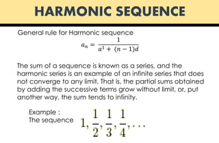 HARMONIC SEQUENCE
General rule for Harmonic sequence
𝑎 𝑛 =
1
𝑎1 + (𝑛 − 1)𝑑
Example :
The sequence
.
The sum of a sequence is known as a series, and the
harmonic series is an example of an infinite series that does
not converge to any limit. That is, the partial sums obtained
by adding the successive terms grow without limit, or, put
another way, the sum tends to infinity.
 