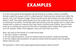 EXAMPLES
In a hive, thousands of honeybees can be found. In a colony, there is a certain
female called the queen which is called special. There are also workers but unlike the
queen, they can't produce eggs. There are also some drone bees who are male but
doesn't work. The males were produce by the queen only so it means that they have
a mother but no father. The femals were also produce by the queen but it is when she
mated with a male so it means that they have a mother and a father. Most of them
ends up as workers but some are fed with a royal jelly which makes them grow and
turn into queens. When that happens, they can start their own hive.
Now, let's look at the family of a male drone bee:
1. He had 1 parent, a female.
2. He has 2 grand-parents, since his mother had two parents, male and female.
3. He has 3 great grand parents: his grand-mother had two parents but his grand-
father had only one
The question is "How many great-great-grand parents did he have?"
 