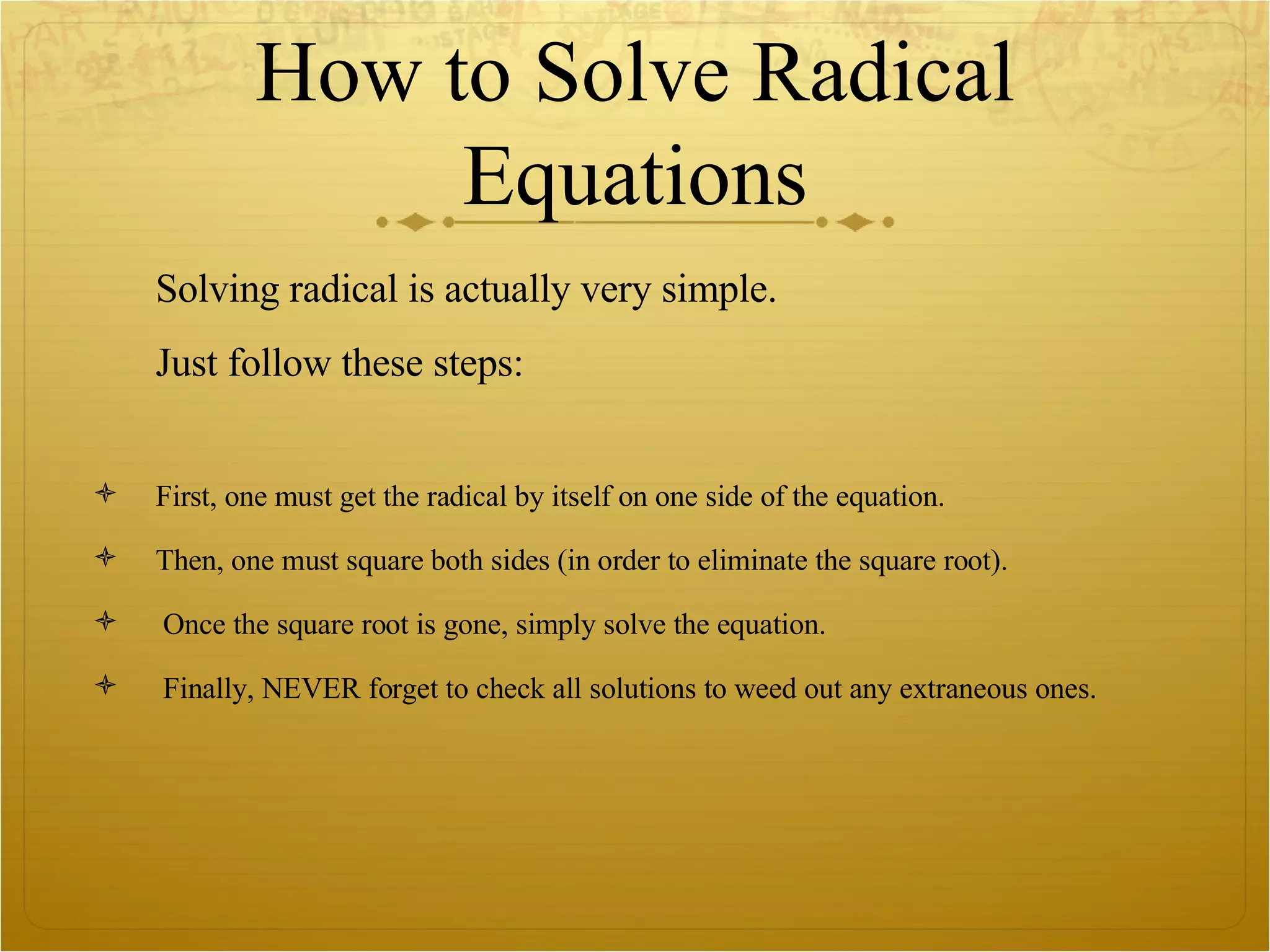 How to Solve Radical Equations Solving radical is actually very simple.  Just follow these steps: First, one must get the radical by itself on one side of the equation. Then, one must square both sides (in order to eliminate the square root). Once the square root is gone, simply solve the equation.  Finally, NEVER forget to check all solutions to weed out any extraneous ones.  