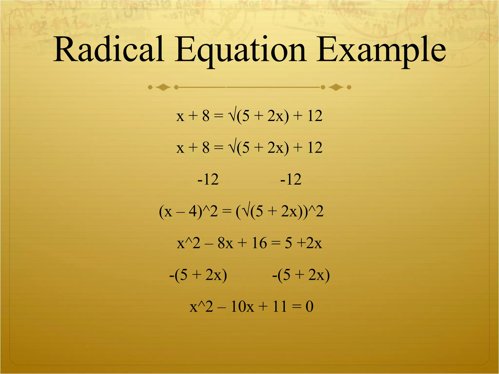 Radical Equation Example x + 8 = √(5 + 2x) + 12 x + 8 = √(5 + 2x) + 12 -12  -12 (x – 4)^2 = (√(5 + 2x))^2  x^2 – 8x + 16 = 5 +2x -(5 + 2x)  -(5 + 2x) x^2 – 10x + 11 = 0 