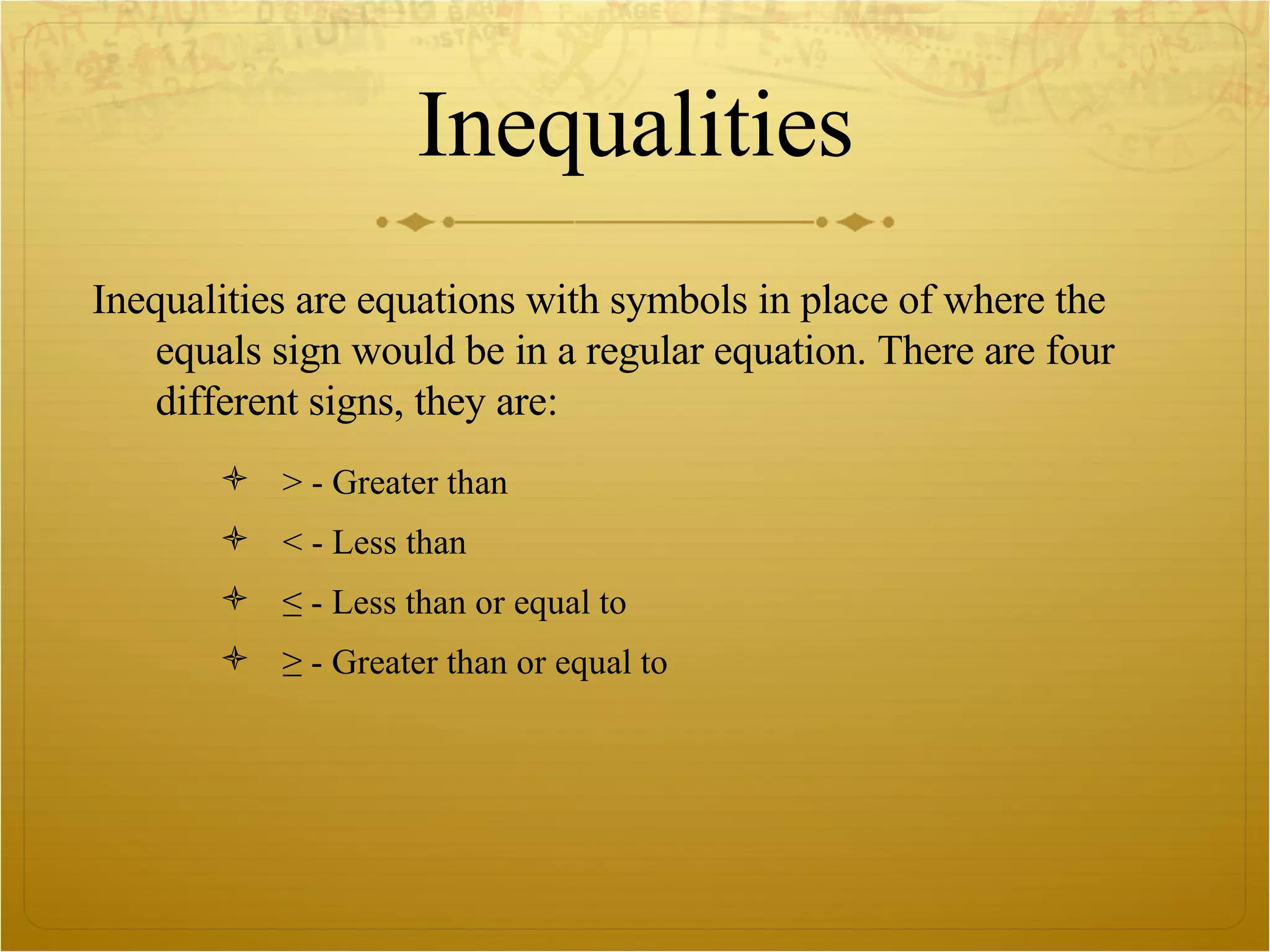 Inequalities Inequalities are equations with symbols in place of where the equals sign would be in a regular equation. There are four different signs, they are: > - Greater than < - Less than ≤ - Less than or equal to ≥ - Greater than or equal to  