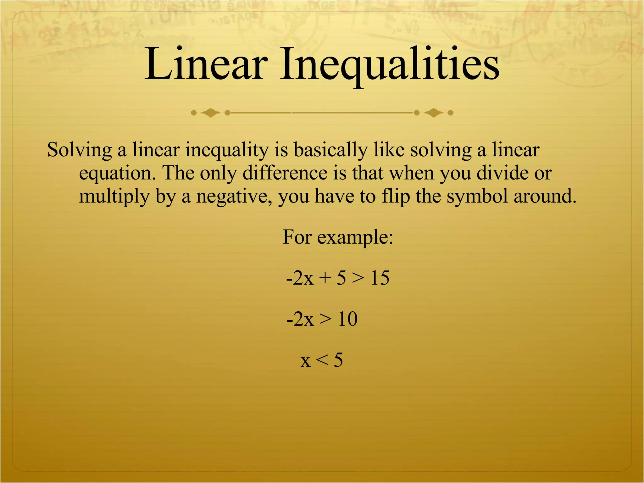 Linear Inequalities Solving a linear inequality is basically like solving a linear equation. The only difference is that when you divide or multiply by a negative, you have to flip the symbol around.  For example: -2x + 5 > 15 -2x > 10 x < 5 