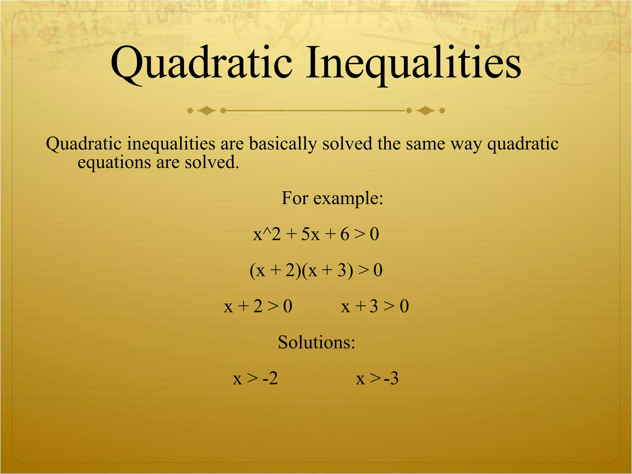 Quadratic Inequalities Quadratic inequalities are basically solved the same way quadratic equations are solved.  For example: x^2 + 5x + 6 > 0 (x + 2)(x + 3) > 0 x + 2 > 0  x + 3 > 0 Solutions: x > -2  x > -3 