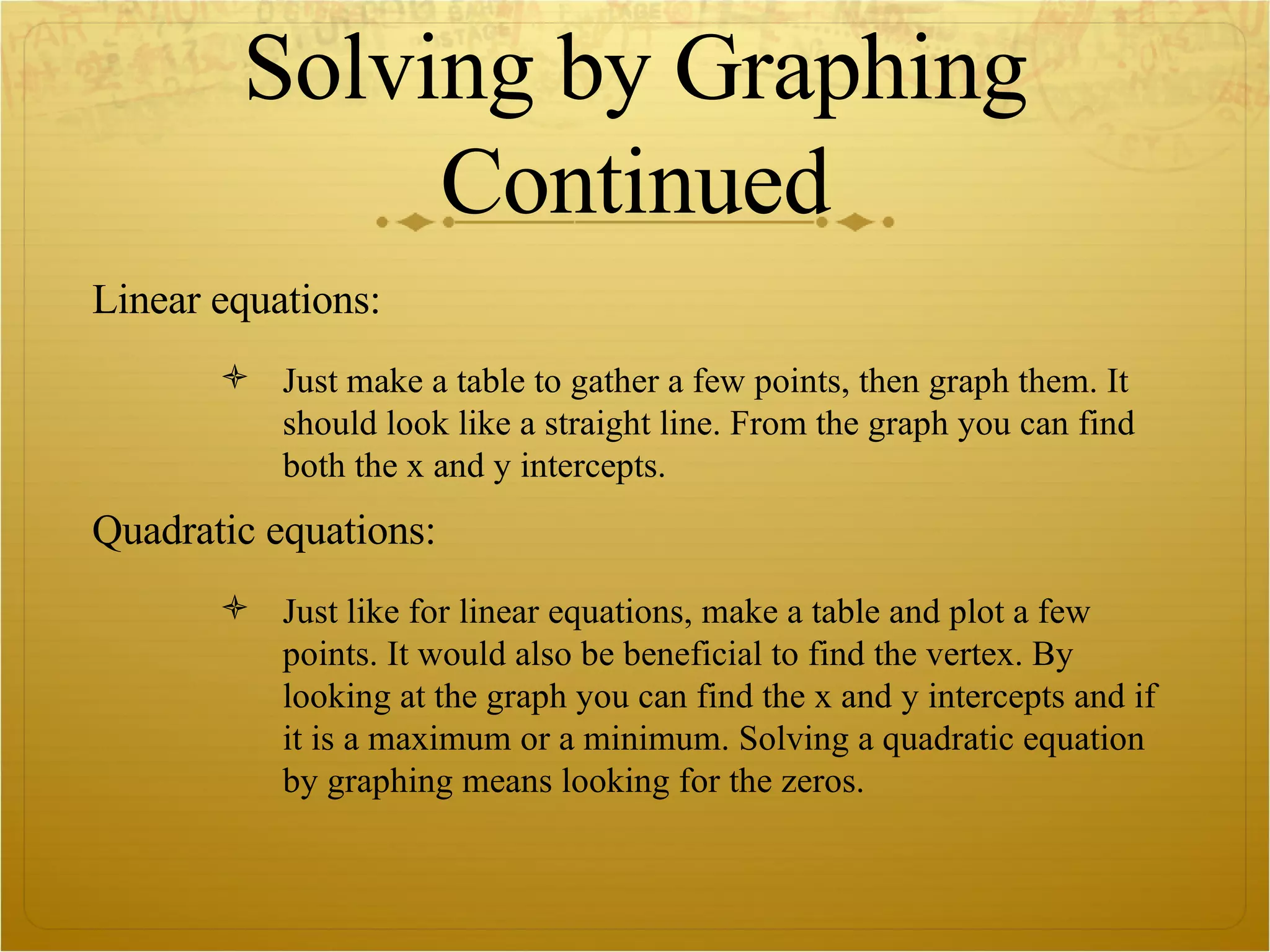 Solving by Graphing Continued Linear equations: Just make a table to gather a few points, then graph them. It should look like a straight line. From the graph you can find both the x and y intercepts.  Quadratic equations: Just like for linear equations, make a table and plot a few points. It would also be beneficial to find the vertex. By looking at the graph you can find the x and y intercepts and if it is a maximum or a minimum. Solving a quadratic equation by graphing means looking for the zeros.  