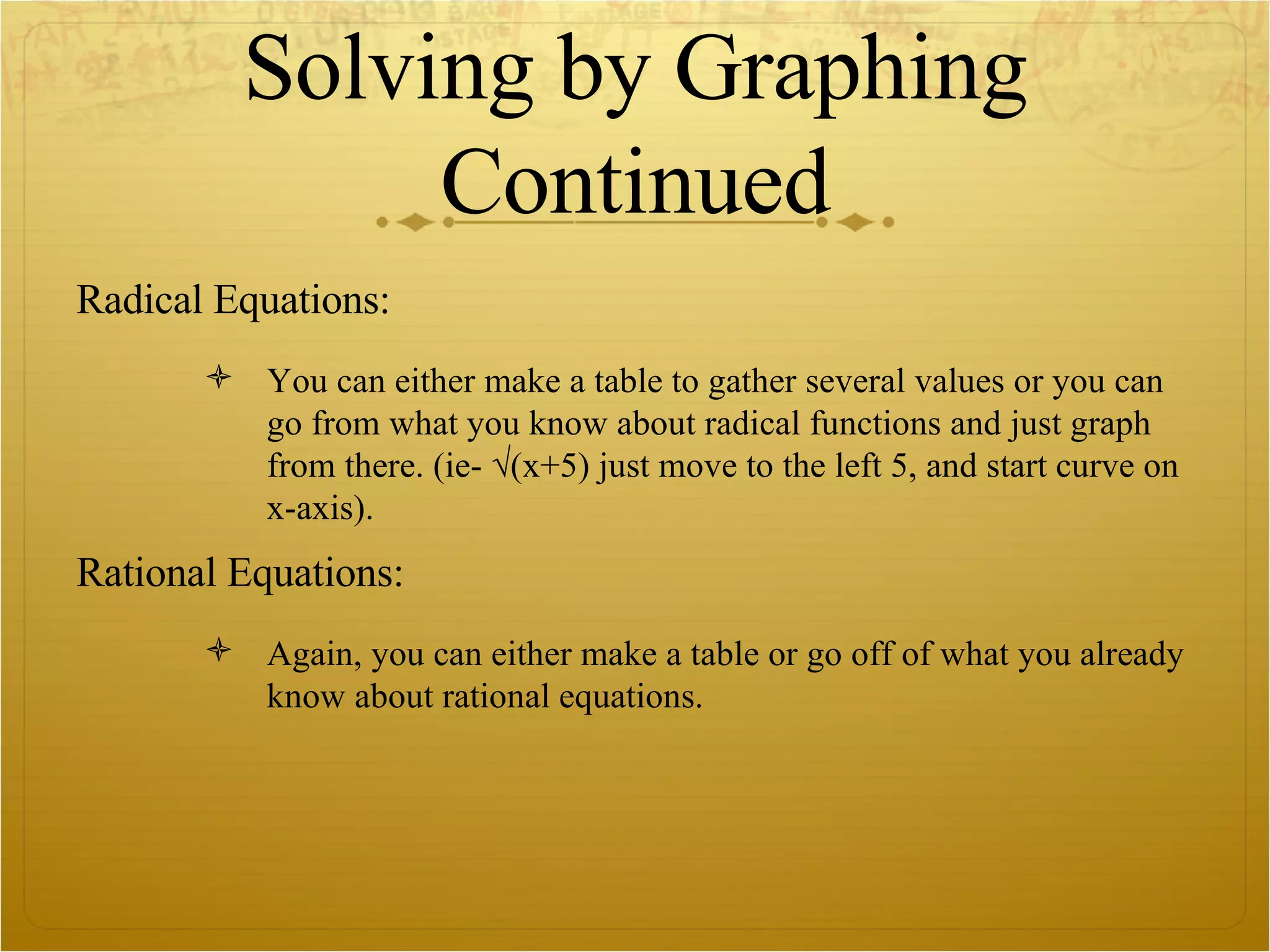 Solving by Graphing Continued Radical Equations: You can either make a table to gather several values or you can go from what you know about radical functions and just graph from there. (ie- √(x+5) just move to the left 5, and start curve on x-axis). Rational Equations: Again, you can either make a table or go off of what you already know about rational equations.  