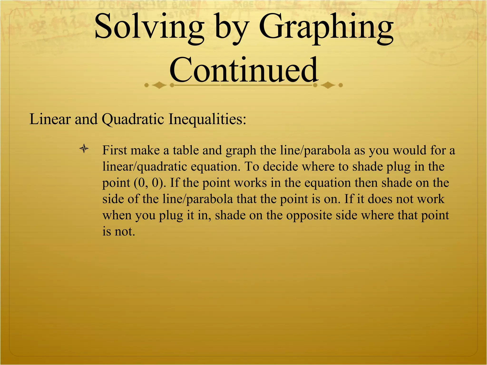 Solving by Graphing Continued Linear and Quadratic Inequalities: First make a table and graph the line/parabola as you would for a linear/quadratic equation. To decide where to shade plug in the point (0, 0). If the point works in the equation then shade on the side of the line/parabola that the point is on. If it does not work when you plug it in, shade on the opposite side where that point is not.  