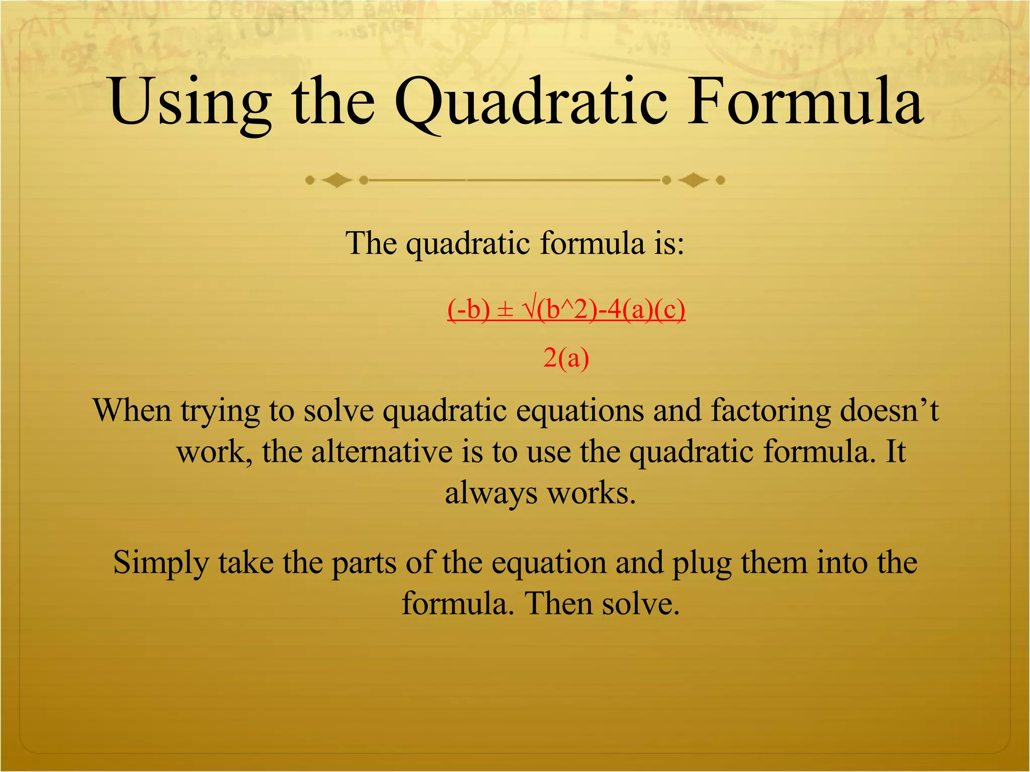 Using the Quadratic Formula The quadratic formula is: (-b) ± √(b^2)-4(a)(c) 2(a) When trying to solve quadratic equations and factoring doesn’t work, the alternative is to use the quadratic formula. It always works. Simply take the parts of the equation and plug them into the formula. Then solve. 