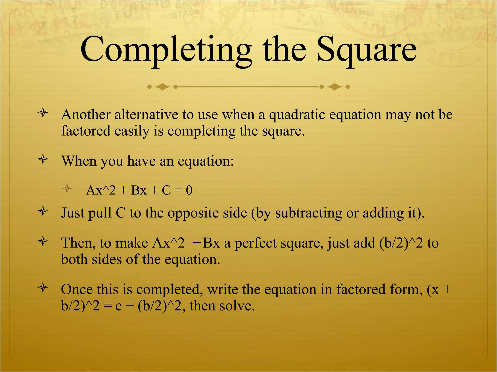 Completing the Square Another alternative to use when a quadratic equation may not be factored easily is completing the square.  When you have an equation: Ax^2 + Bx + C = 0 Just pull C to the opposite side (by subtracting or adding it). Then, to make Ax^2  + Bx a perfect square, just add (b/2)^2 to both sides of the equation. Once this is completed, write the equation in factored form, (x + b/2)^2 = c + (b/2)^2, then solve.  