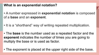 What is an exponential notation?
• A number expressed in exponential notation is composed
of a base and an exponent.
• It is a “shorthand” way of writing repeated multiplication.
• The base is the number used as a repeated factor and the
exponent indicates the number of times you are going to
multiply the base or is used as factor.
• The exponent is placed at the upper right side of the base.
 