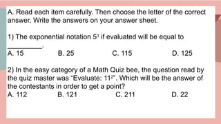 A. Read each item carefully. Then choose the letter of the correct
answer. Write the answers on your answer sheet.
1) The exponential notation 53
if evaluated will be equal to
_________.
A. 15 B. 25 C. 115 D. 125
2) In the easy category of a Math Quiz bee, the question read by
the quiz master was “Evaluate: 112
”. Which will be the answer of
the contestants in order to get a point?
A. 112 B. 121 C. 211 D. 22
 